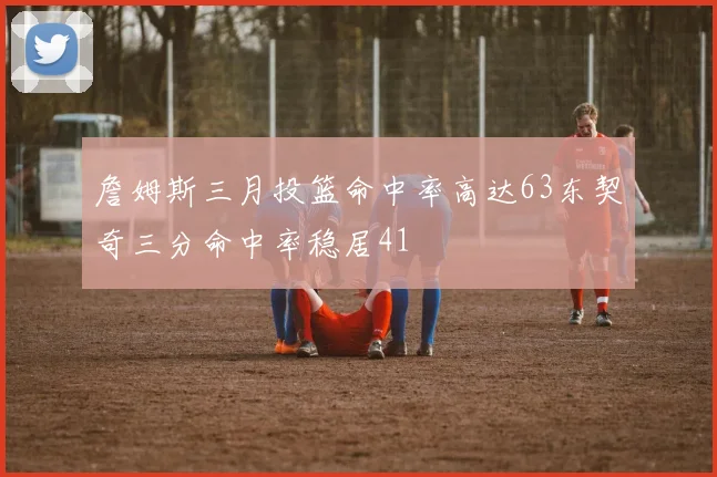 詹姆斯三月投篮命中率高达63东契奇三分命中率稳居41