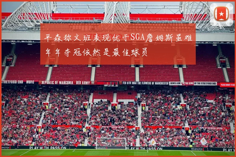 平森称文班表现优于SGA詹姆斯虽难年年夺冠依然是最佳球员