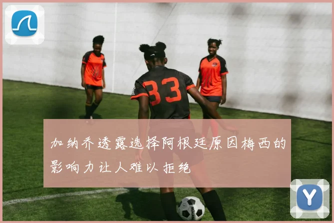 加纳乔透露选择阿根廷原因梅西的影响力让人难以拒绝