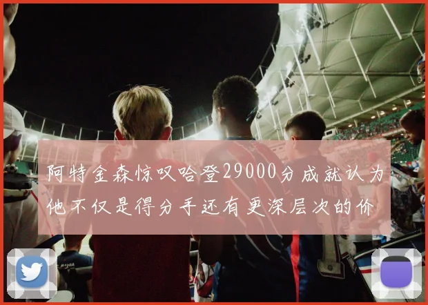 阿特金森惊叹哈登29000分成就认为他不仅是得分手还有更深层次的价值