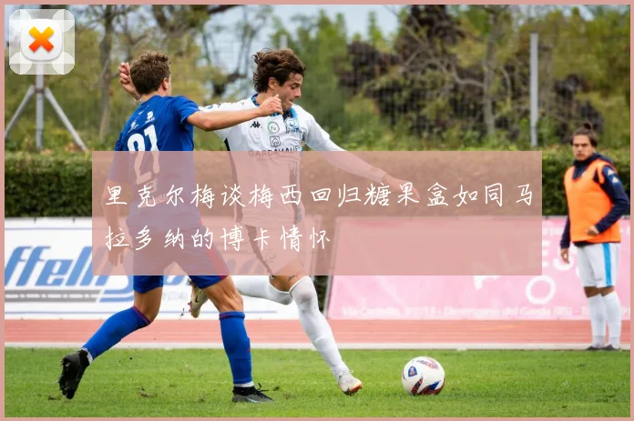 里克尔梅谈梅西回归糖果盒如同马拉多纳的博卡情怀