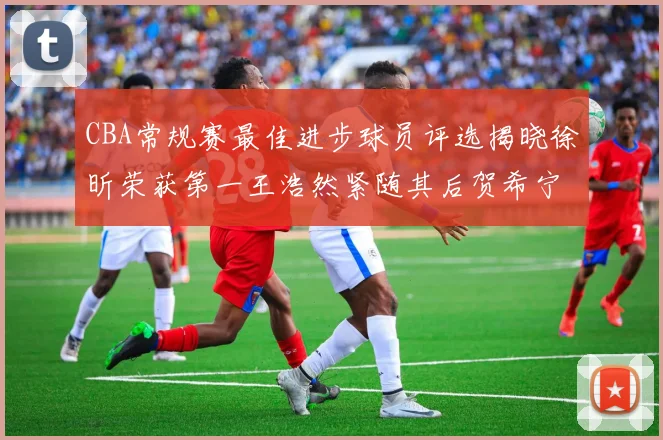 CBA常规赛最佳进步球员评选揭晓徐昕荣获第一王浩然紧随其后贺希宁位列第三