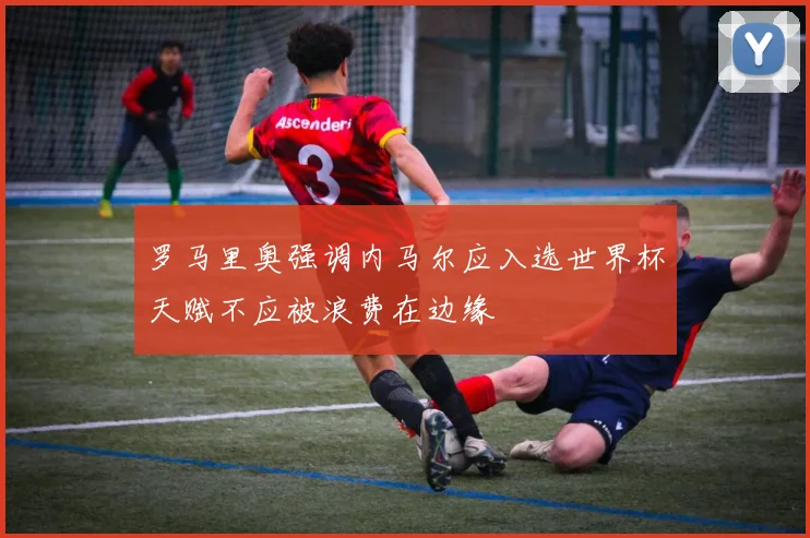 罗马里奥强调内马尔应入选世界杯天赋不应被浪费在边缘