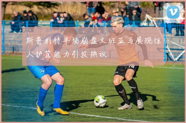 斯普利特半场崩盘文班亚马展现惊人护筐能力引发热议