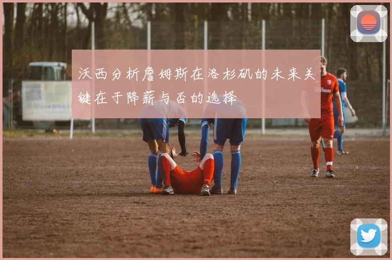 沃西分析詹姆斯在洛杉矶的未来关键在于降薪与否的选择