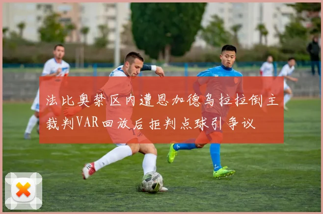 法比奥禁区内遭恩加德乌拉拉倒主裁判VAR回放后拒判点球引争议