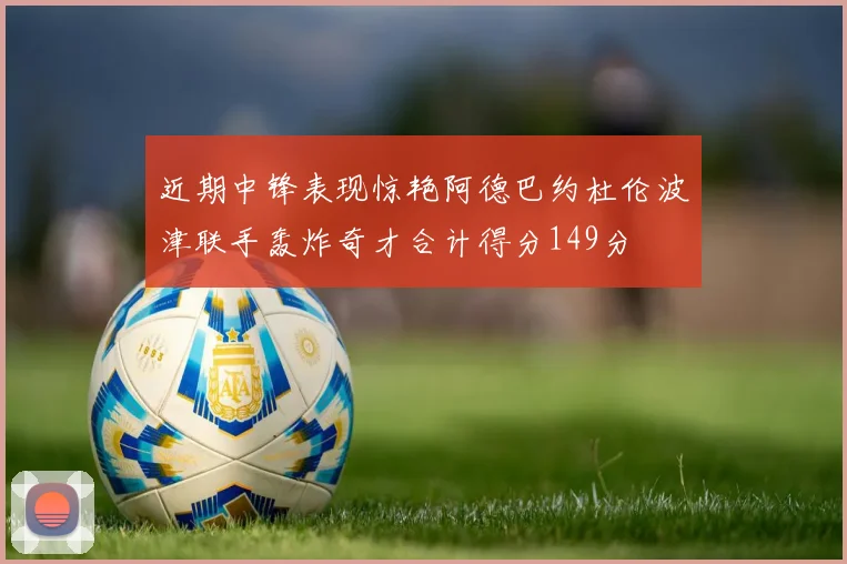 近期中锋表现惊艳阿德巴约杜伦波津联手轰炸奇才合计得分149分