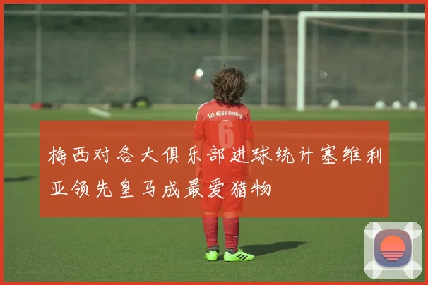 梅西对各大俱乐部进球统计塞维利亚领先皇马成最爱猎物