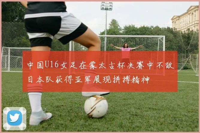 中国U16女足在蒙太古杯决赛中不敌日本队获得亚军展现拼搏精神