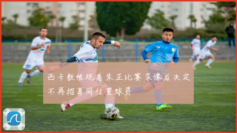 西卡教练观看朱正比赛录像后决定不再招募同位置球员
