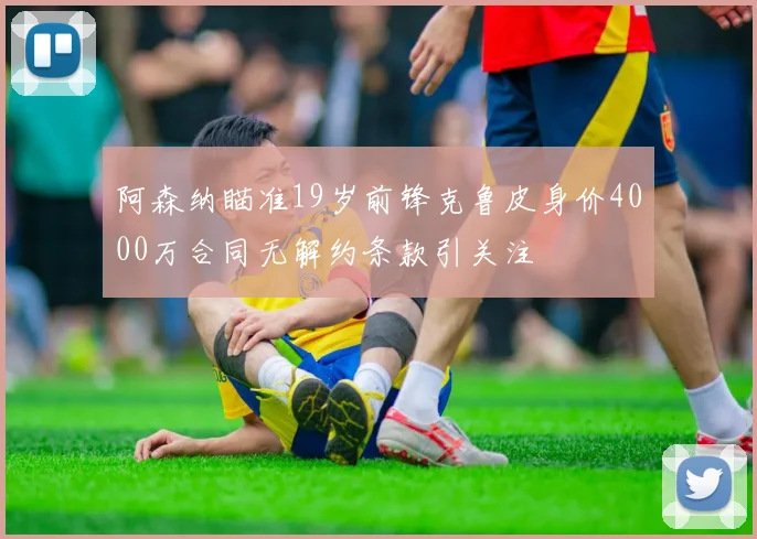 阿森纳瞄准19岁前锋克鲁皮身价4000万合同无解约条款引关注