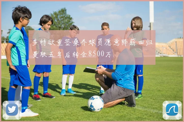 多特欲重签桑乔球员愿意降薪回归曼联五年后转会8500万