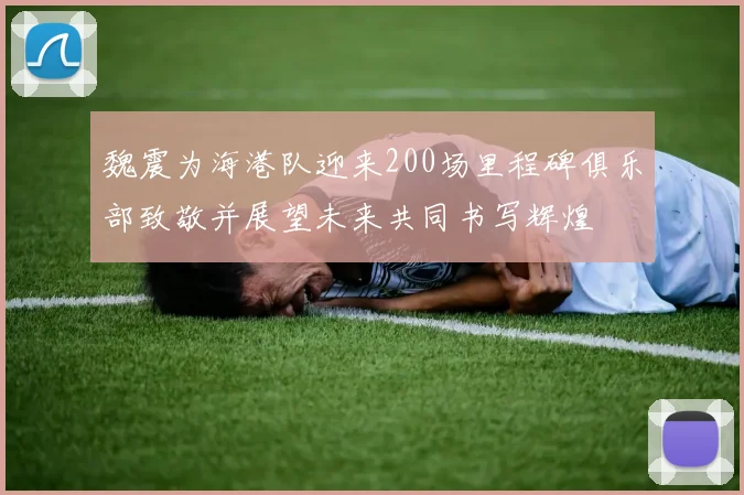 魏震为海港队迎来200场里程碑俱乐部致敬并展望未来共同书写辉煌
