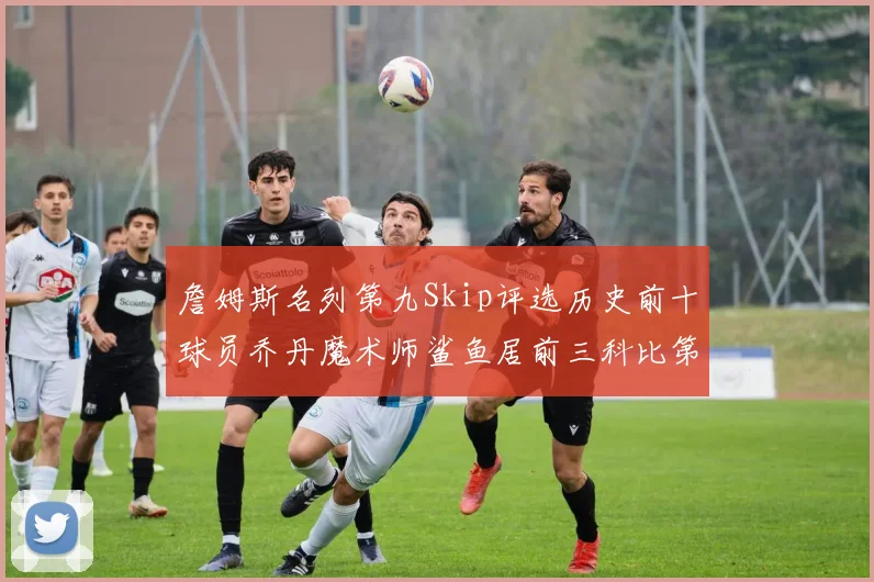 詹姆斯名列第九Skip评选历史前十球员乔丹魔术师鲨鱼居前三科比第七