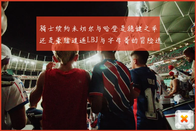 骑士续约米切尔与哈登是稳健之举还是豪赌追逐LBJ与字母哥的冒险选择