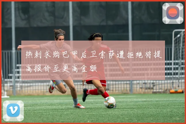 热刺求购巴甲后卫索萨遭拒绝将提高报价至更高金额
