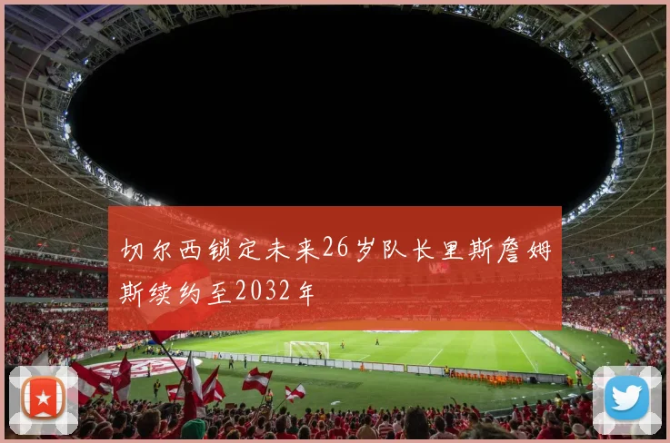 切尔西锁定未来26岁队长里斯詹姆斯续约至2032年