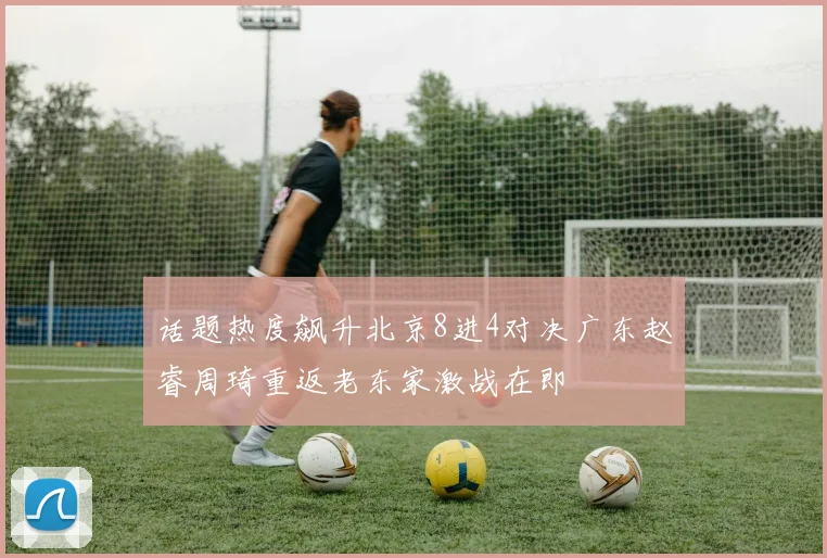 话题热度飙升北京8进4对决广东赵睿周琦重返老东家激战在即