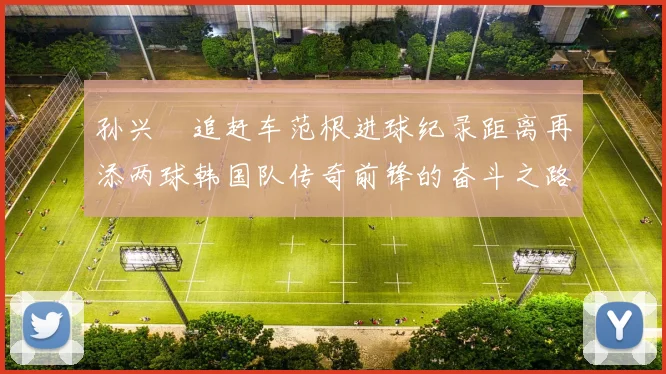 孙兴慜追赶车范根进球纪录距离再添两球韩国队传奇前锋的奋斗之路