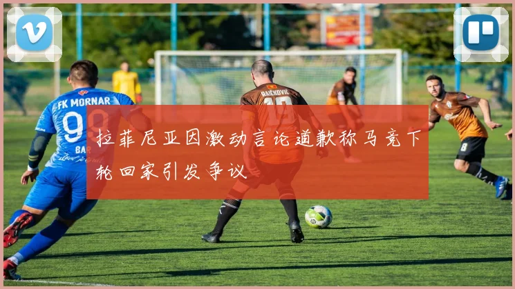 拉菲尼亚因激动言论道歉称马竞下轮回家引发争议