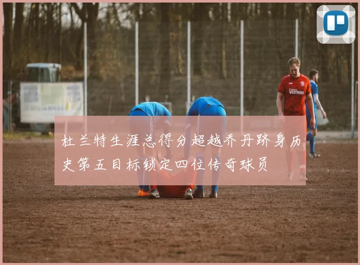 杜兰特生涯总得分超越乔丹跻身历史第五目标锁定四位传奇球员