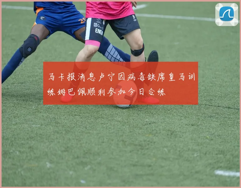 马卡报消息卢宁因病毒缺席皇马训练姆巴佩顺利参加今日合练