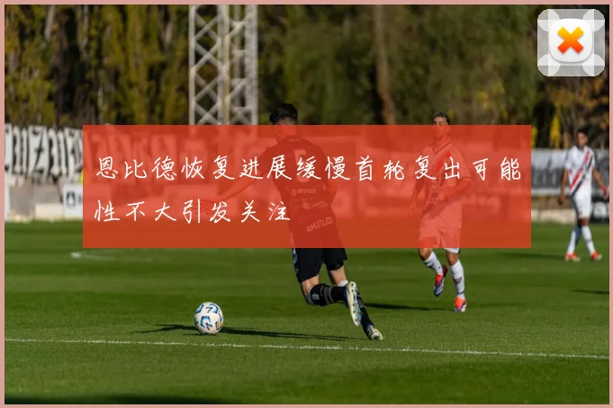 恩比德恢复进展缓慢首轮复出可能性不大引发关注