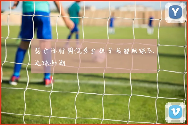瑟尔洛特调侃多生孩子或能助球队进球如潮
