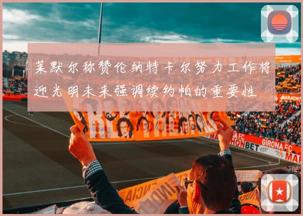 莱默尔称赞伦纳特卡尔努力工作将迎光明未来强调续约帕的重要性