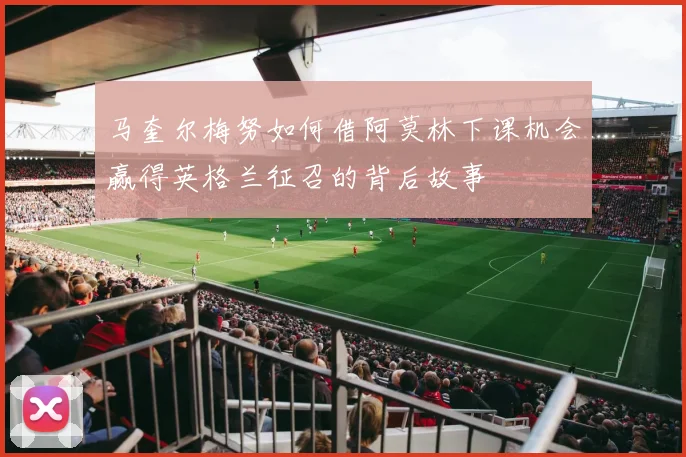 马奎尔梅努如何借阿莫林下课机会赢得英格兰征召的背后故事