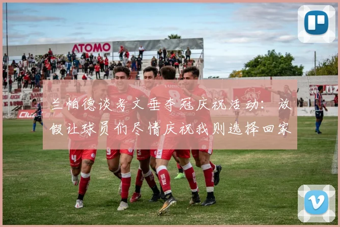 兰帕德谈考文垂夺冠庆祝活动:放假让球员们尽情庆祝我则选择回家休息