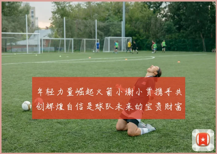 年轻力量崛起火箭小谢小贾携手共创辉煌自信是球队未来的宝贵财富