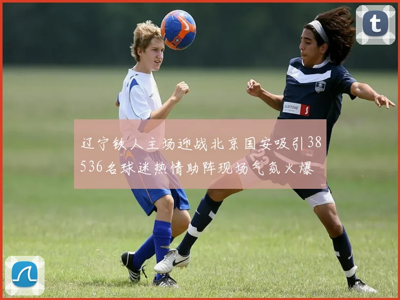 辽宁铁人主场迎战北京国安吸引38536名球迷热情助阵现场气氛火爆