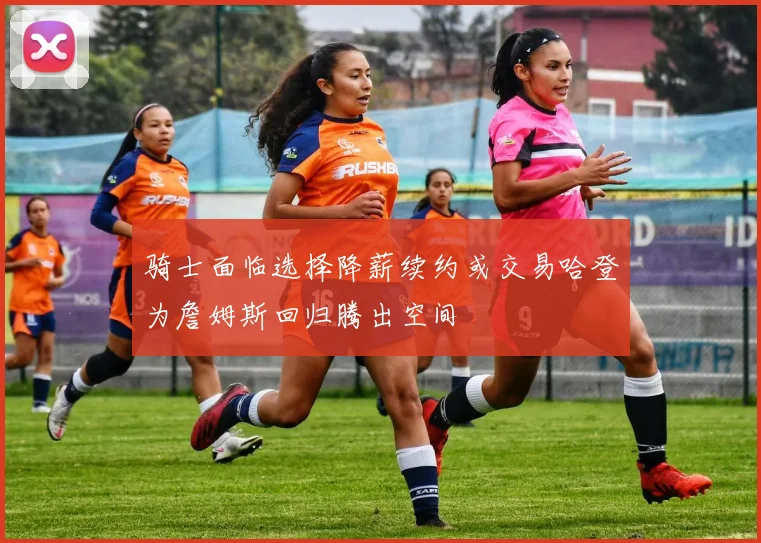 骑士面临选择降薪续约或交易哈登为詹姆斯回归腾出空间