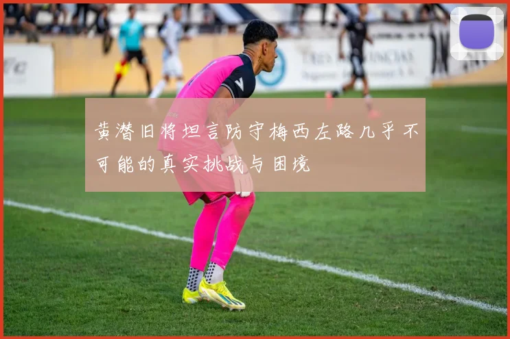 黄潜旧将坦言防守梅西左路几乎不可能的真实挑战与困境