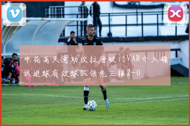 申花高天意助攻拉唐破门VAR介入确认进球有效球队领先三镇2-0